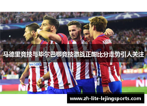 马德里竞技与毕尔巴鄂竞技激战正酣比分走势引人关注
